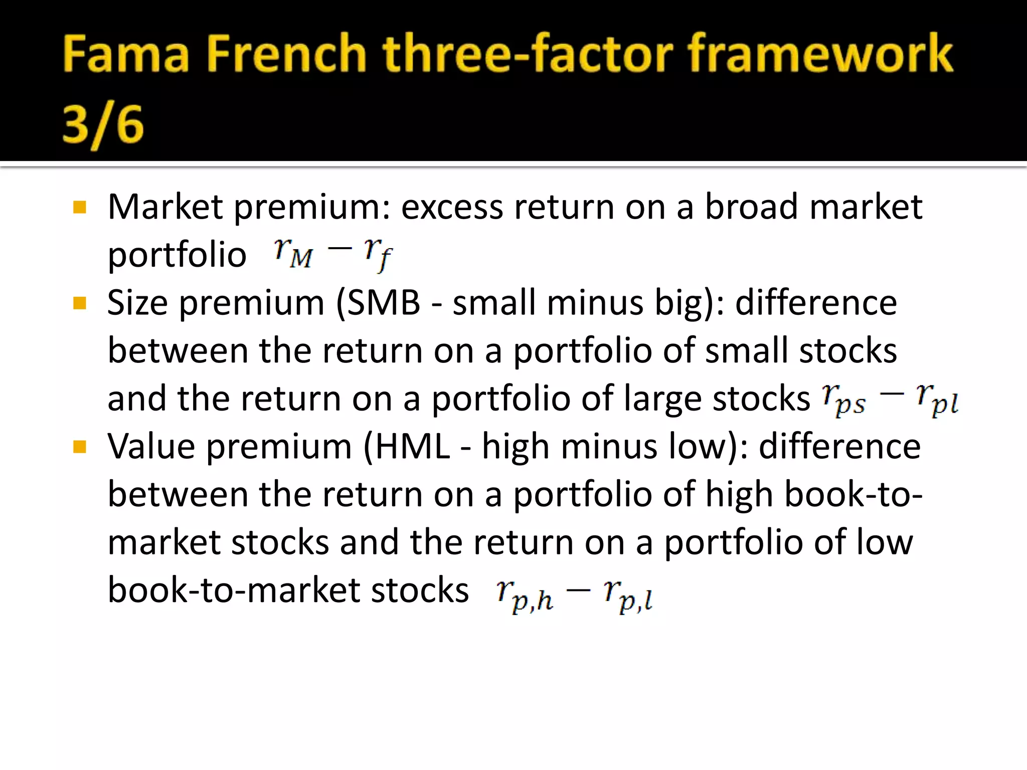Fama French three-factor framework 3/6Market premium: excess return on a broad market portfolioSize premium (SMB - small minus big): difference between the return on a portfolio of small stocks and the return on a portfolio of large stocksValue premium (HML - high minus low): difference between the return on a portfolio of high book-to-market stocks and the return on a portfolio of low book-to-market stocks
