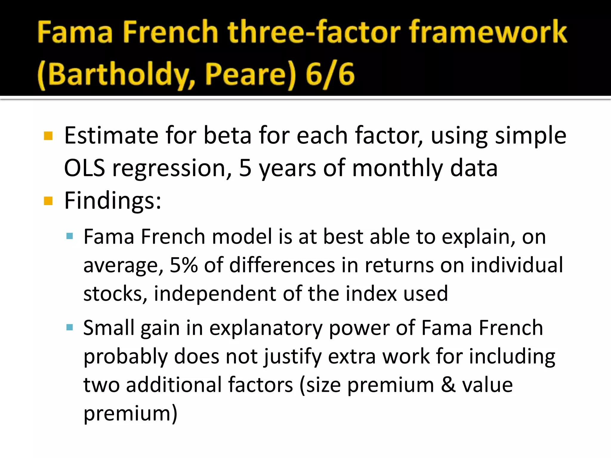 Fama French three-factor framework (Bartholdy, Peare) 6/6Estimate for beta for each factor, using simple OLS regression, 5 years of monthly dataFindings:Fama French model is at best able to explain, on average, 5% of differences in returns on individual stocks, independent of the index usedSmall gain in explanatory power of Fama French probably does not justify extra work for including two additional factors (size premium & value premium)