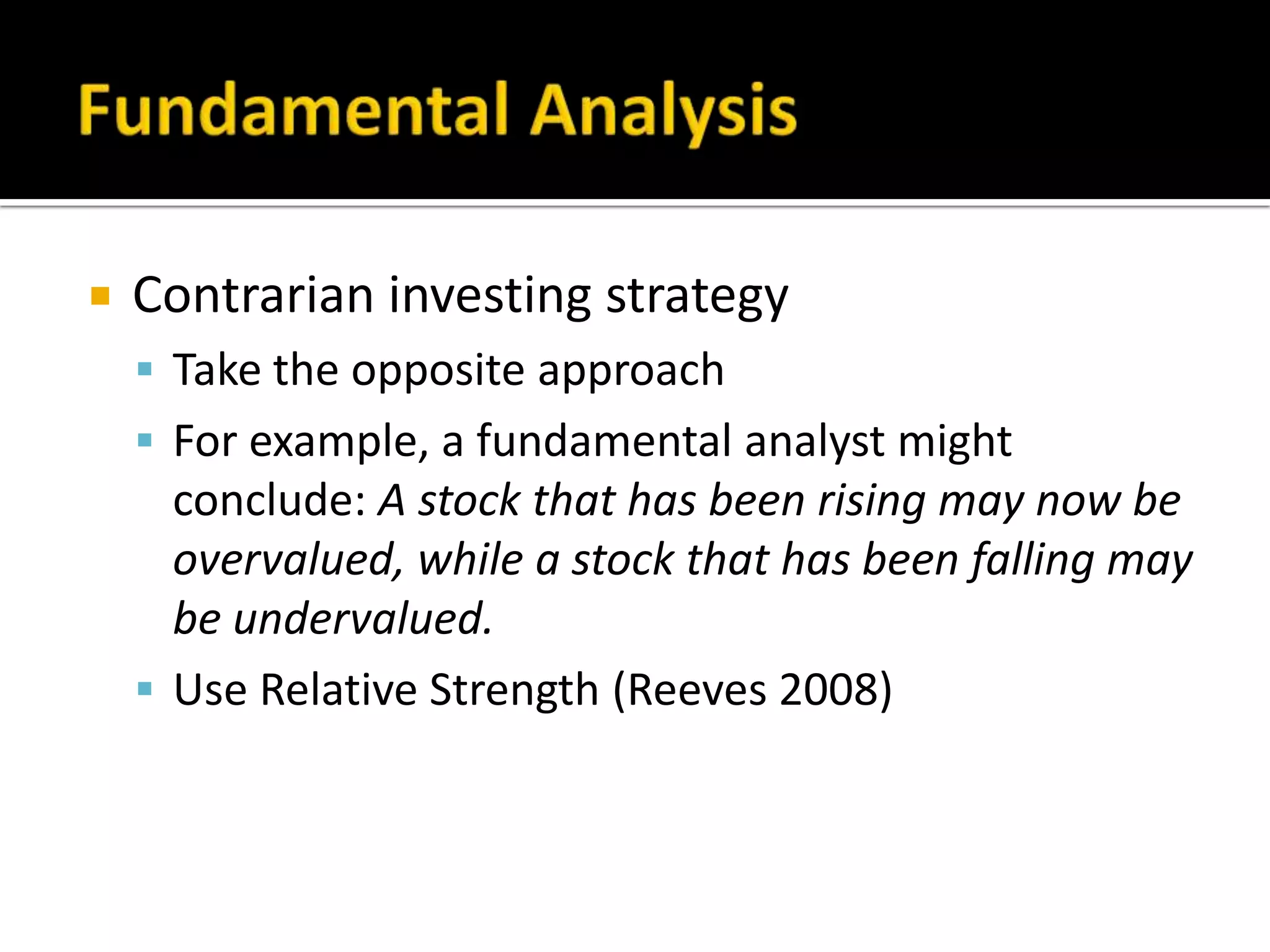 Fundamental AnalysisContrarian investing strategyTake the opposite approachFor example, a fundamental analyst might conclude: A stock that has been rising may now be overvalued, while a stock that has been falling may be undervalued.Use Relative Strength (Reeves 2008)