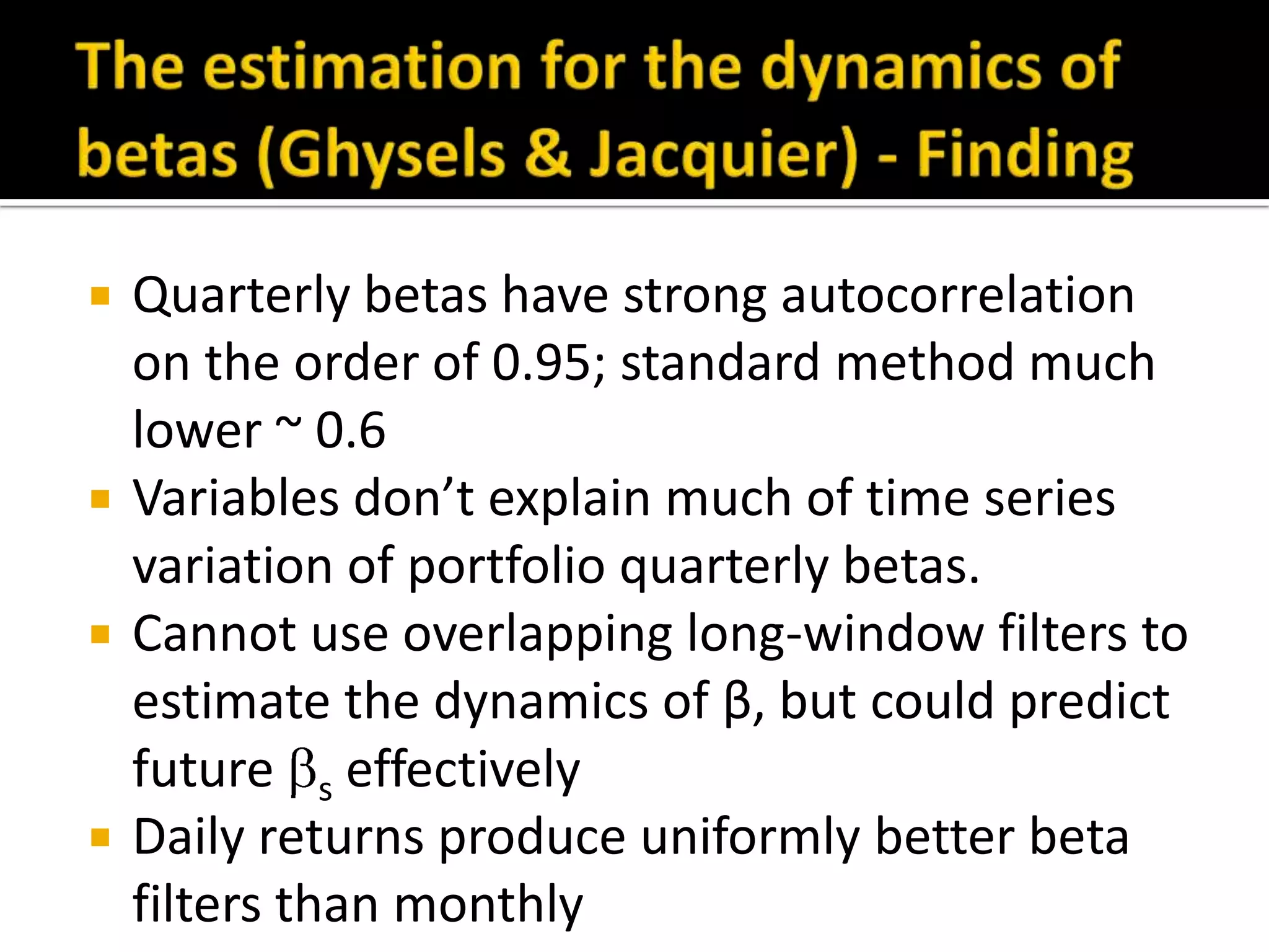 Quarterly betas have strong autocorrelation on the order of 0.95; standard method much lower ~ 0.6Variables don’t explain much of time series variation of portfolio quarterly betas.Cannot use overlapping long-window filters to estimate the dynamics of β, but could predict future s effectivelyDaily returns produce uniformly better beta filters than monthlyThe estimation for the dynamics of betas (Ghysels & Jacquier) - Finding