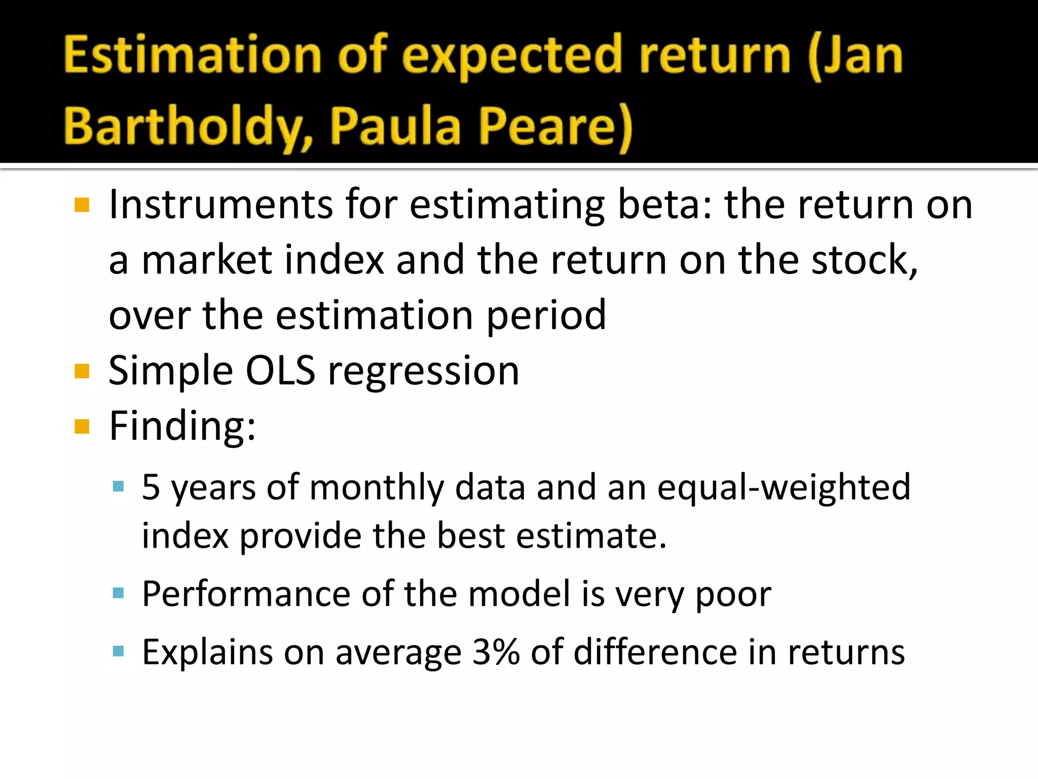 Estimation of expected return (Jan Bartholdy, Paula Peare)Instruments for estimating beta: the return on a market index and the return on the stock, over the estimation periodSimple OLS regressionFinding: 5 years of monthly data and an equal-weighted index provide the best estimate. Performance of the model is very poorExplains on average 3% of difference in returns