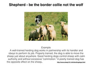 Example
A well-trained herding dog works in partnership with its handler and
obeys to perform its job. Properly trained, the dog is able to move the
sheep just about anywhere. Good herding dogs control sheep with calm
authority and without excessive "commotion." A poorly trained dog has
the opposite effect on the sheep. http://www.sheep101.info/herdingdogs.html
Shepherd - be the border collie not the wolf
 