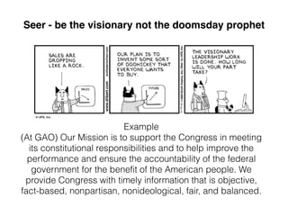 Example
(At GAO) Our Mission is to support the Congress in meeting
its constitutional responsibilities and to help improve the
performance and ensure the accountability of the federal
government for the benefit of the American people. We
provide Congress with timely information that is objective,
fact-based, nonpartisan, nonideological, fair, and balanced.

Seer - be the visionary not the doomsday prophet
 