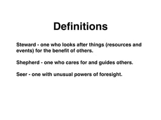 Deﬁnitions
Steward - one who looks after things (resources and
events) for the beneﬁt of others.

Shepherd - one who cares for and guides others.

Seer - one with unusual powers of foresight.
 