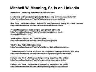 Mitchell W. Manning, Sr. is on LinkedIn
More about Leadership from Mitch is on SlideShare:

Leadership and Teambuilding Skills: for Enhancing Motivation and Behavior
http://www.slideshare.net/FastFix/leadership-and-team-building

New Team Leader Work Book: A Guide for New Teams and Newly Appointed Leaders
http://www.slideshare.net/FastFix/new-team-leader-workbook

Project Management Made Simple: Using Quick Connects
http://www.slideshare.net/FastFix/project-management-made-
simplev2003ﬁnal-3170477

Working With People: Six Core Principles
http://www.slideshare.net/FastFix/working-with-people

What To Say To Build Relationships
http://www.slideshare.net/FastFix/what-to-say-to-build-relationships

Time Management: Skills, Tools and Techniques for Taking Control of Your Time
http://www.slideshare.net/FastFix/time-managementforprioritieslimited

Insights Into Work Life Balance: Empowering MegaCorp (the slides)
http://www.slideshare.net/FastFix/empowering-mega-corp-slides

Insights Into Work Life Balance: Empowering MegaCorp (the fable)
http://www.slideshare.net/FastFix/empowering-mega-corp-4956999
 