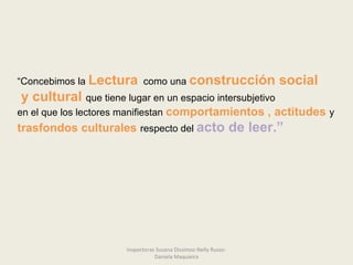 “Concebimos la Lectura como una construcción social
y cultural que tiene lugar en un espacio intersubjetivo
en el que los lectores manifiestan comportamientos , actitudes y
trasfondos culturales respecto del acto de leer.”
Inspectoras Susana Dissimoz-Nelly Russo-
Daniela Maquieira
 