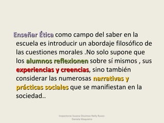 Enseñar ÉticaEnseñar Ética como campo del saber en la
escuela es introducir un abordaje filosófico de
las cuestiones morales .No solo supone que
los alumnos reflexionenalumnos reflexionen sobre sí mismos , sus
experiencias y creenciasexperiencias y creencias, sino también
considerar las numerosas narrativas ynarrativas y
prácticas socialesprácticas sociales que se manifiestan en la
sociedad..
Inspectoras Susana Dissimoz-Nelly Russo-
Daniela Maquieira
 