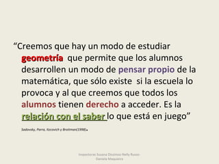 “Creemos que hay un modo de estudiar
geometríageometría que permite que los alumnos
desarrollen un modo de pensar propio de la
matemática, que sólo existe si la escuela lo
provoca y al que creemos que todos los
alumnos tienen derecho a acceder. Es la
relación con el saberrelación con el saber lo que está en juego”
Sadovsky, Parra, Itzcovich y Broitman(1998).
Inspectoras Susana Dissimoz-Nelly Russo-
Daniela Maquieira
 