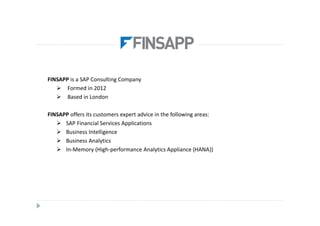 FINSAPP is a SAP Consulting Company
       Formed in 2012
       Based in London

FINSAPP offers its customers expert advice in the following areas:
      SAP Financial Services Applications
      Business Intelligence
      Business Analytics
      In-Memory (High-performance Analytics Appliance {HANA})
 