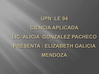 UPN  LE 94CIENCIA APLICADALIC. ALICIA  GONZALEZ PACHECO PRESENTA : ELIZABETH GALICIA MENDOZA 