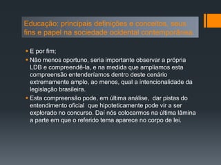  E por fim;
 Não menos oportuno, seria importante observar a própria
LDB e compreendê-la, e na medida que ampliamos esta
compreensão entenderíamos dentro deste cenário
extremamente amplo, ao menos, qual a intencionalidade da
legislação brasileira.
 Esta compreensão pode, em última análise, dar pistas do
entendimento oficial que hipoteticamente pode vir a ser
explorado no concurso. Daí nós colocarmos na última lâmina
a parte em que o referido tema aparece no corpo de lei.
Educação: principais definições e conceitos, seus
fins e papel na sociedade ocidental contemporânea.
 