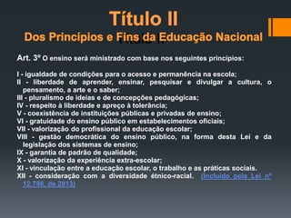 Art. 3º O ensino será ministrado com base nos seguintes princípios:
I - igualdade de condições para o acesso e permanência na escola;
II - liberdade de aprender, ensinar, pesquisar e divulgar a cultura, o
pensamento, a arte e o saber;
III - pluralismo de ideias e de concepções pedagógicas;
IV - respeito à liberdade e apreço à tolerância;
V - coexistência de instituições públicas e privadas de ensino;
VI - gratuidade do ensino público em estabelecimentos oficiais;
VII - valorização do profissional da educação escolar;
VIII - gestão democrática do ensino público, na forma desta Lei e da
legislação dos sistemas de ensino;
IX - garantia de padrão de qualidade;
X - valorização da experiência extra-escolar;
XI - vinculação entre a educação escolar, o trabalho e as práticas sociais.
XII - consideração com a diversidade étnico-racial. (Incluído pela Lei nº
12.796, de 2013)
Título II
 