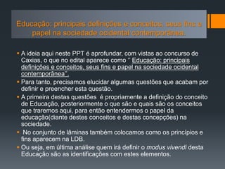  A ideia aqui neste PPT é aprofundar, com vistas ao concurso de
Caxias, o que no edital aparece como ‘’ Educação: principais
definições e conceitos, seus fins e papel na sociedade ocidental
contemporânea’’.
 Para tanto, precisamos elucidar algumas questões que acabam por
definir e preencher esta questão.
 A primeira destas questões é propriamente a definição do conceito
de Educação, posteriormente o que são e quais são os conceitos
que traremos aqui, para então entendermos o papel da
educação(diante destes conceitos e destas concepções) na
sociedade.
 No conjunto de lâminas também colocamos como os princípios e
fins aparecem na LDB.
 Ou seja, em última análise quem irá definir o modus vivendi desta
Educação são as identificações com estes elementos.
Educação: principais definições e conceitos, seus fins e
papel na sociedade ocidental contemporânea.
Educação: principais definições e conceitos, seus fins e
papel na sociedade ocidental contemporânea.
 