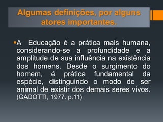 Algumas definições, por alguns
atores importantes.
A Educação é a prática mais humana,
considerando-se a profundidade e a
amplitude de sua influência na existência
dos homens. Desde o surgimento do
homem, é prática fundamental da
espécie, distinguindo o modo de ser
animal de existir dos demais seres vivos.
(GADOTTI, 1977. p.11)
 