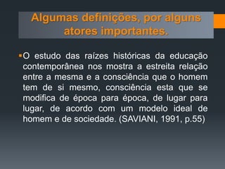 O estudo das raízes históricas da educação
contemporânea nos mostra a estreita relação
entre a mesma e a consciência que o homem
tem de si mesmo, consciência esta que se
modifica de época para época, de lugar para
lugar, de acordo com um modelo ideal de
homem e de sociedade. (SAVIANI, 1991, p.55)
Algumas definições, por alguns
atores importantes.
 