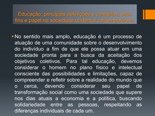 No sentido mais amplo, educação é um processo de
atuação de uma comunidade sobre o desenvolvimento
do indivíduo a fim de que ele possa atuar em uma
sociedade pronta para a busca da aceitação dos
objetivos coletivos. Para tal educação, devemos
considerar o homem no plano físico e intelectual
consciente das possibilidades e limitações, capaz de
compreender e refletir sobre a realidade do mundo que
o cerca, devendo considerar seu papel de
transformação social como uma sociedade que supere
nos dias atuais a economia e a política, buscando
solidariedade entre as pessoas, respeitando as
diferenças individuais de cada um.
Educação: principais definições e conceitos, seus
fins e papel na sociedade ocidental contemporânea.
 