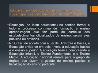 Educação: principais definições e conceitos, seus
fins e papel na sociedade ocidental contemporânea.
Educação (do latim educations) no sentido formal é
todo o processo contínuo de formação e ensino
aprendizagem que faz parte do currículo dos
estabelecimentos oficializados de ensino, sejam eles
públicos ou privados.
No Brasil, de acordo com a Lei de Diretrizes e Bases, a
Educação divide-se em dois níveis, a educação básica
e o ensino superior. A educação básica compreende a
Educação Infantil, o Ensino Fundamental e o Ensino
Médio. A educação nacional remete para o grupo de
órgãos que fazem a gestão do ensino público e
fiscalização do ensino particular.
 