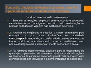 Educação: principais definições e conceitos, seus fins
e papel na sociedade ocidental contemporânea.
Oportuno entender este passo à passo.
 1º Entender as relações recíprocas entre educação e sociedade,
caracterizando os paradigmas que têm dado sustentação às
práticas pedagógicas vigentes nas instituições de ensino.
 2º Analisar as exigências e desafios a serem enfrentados pela
educação e por suas instituições na sociedade
contemporânea, onde, em conformidade com os avanços das
forças produtivas, o conhecimento passa a constituir-se como
ponto estratégico para o desenvolvimento econômico e social.
 3º As reflexões desenvolvidas, apontam para a necessidade de
que sejam repensados criticamente o papel social da educação e
as finalidades da escola na sociedade globalizada, tendo em vista
a emancipação dos indivíduos e a democratização da sociedade.
 