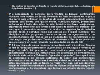  São muitos os desafios da Escola no mundo contemporâneo. Cabe o destaque de
dois destes desafios [...]
 1º a necessidade de construir outro ‘modelo de Escola’. Continuamos
fechados num modelo de Escola inventado no final do século XIX e que já
não serve para enfrentar os desafios do mundo contemporâneo: escolas
voltadas para dentro dos quatro muros, currículos rígidos, professores
fechados no interior das salas de aula, horários escolares desajustados,
organização tradicional das turmas e dos ciclos de ensino etc. Defendo, por
isso, que é necessário repensar os modos de organização do trabalho
escolar, desde a estrutura física das escolas até a lógica curricular das
disciplinas e dos programas, desde as formas de agrupamento e de
acompanhamento dos alunos até as modalidades de recrutamento e de
contratação dos professores. Temos de reinventar a Escola se quisermos
que ela cumpra um papel relevante nas sociedades do século XXI.
 2º A importância de nunca renunciar ao conhecimento e à cultura. Quando
se fala de ‘educação permanente’ (e, pior ainda, de ‘educação e formação ao
longo da vida’), há, por vezes, uma tendência para valorizar certas
competências técnicas ou instrumentais em detrimento do conhecimento,
da ciência e da cultura. Fala-se do ‘aprender a aprender’, das capacidades
de atualização e de procura autônoma do saber, das competências
informáticas e outras. Tudo isto é verdade e deve ser tido em conta. Mas
estas aprendizagens não se fazem no ‘vazio’. Por isso, não nos devemos
vergar às modas instrumentais e temos de manter uma grande atenção aos
conhecimentos e às disciplinas que formam os nossos alunos (NÔVOA,
unidade 1, p. 6-7)
 