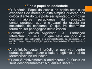 Fins e papel na sociedade
O Binômio; Papel da escola no capitalismo e as
exigências do mercado; esta simples questão nos
coloca diante do que pode ser apontado, como um
dos maiores paradigmas da educação
contemporânea, que é o papel da escola na
sociedade de consumo. O que irá determinar
forma de ser pedagógica desta escola.
Formação Técnica Aligeirada X Formação
Intelectual, ou seja, o que está em jogo é a
Emancipação dos indivíduos e a democratização da sociedade x A
escola, como ponto estratégico para o desenvolvimento econômico e
social
A definição deste imbróglio é que vai, dentre
outras questões, trazer a baila e legitimar a tal da
Meritocracia na educação.
O que é efetivamente a meritocracia ? Quais os
seus desdobramentos? A quem ela serve ?
 