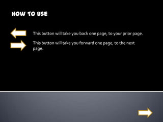 How To Use

     This button will take you back one page, to your prior page.

     This button will take you forward one page, to the next
     page.
 
