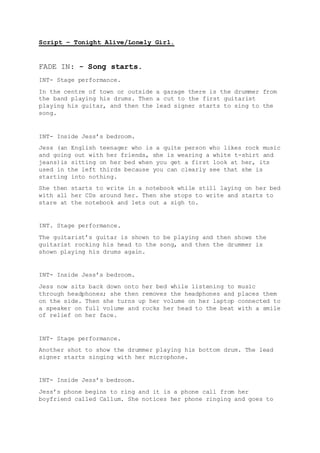 Script – Tonight Alive/Lonely Girl.
FADE IN: - Song starts.
INT- Stage performance.
In the centre of town or outside a garage there is the drummer from
the band playing his drums. Then a cut to the first guitarist
playing his guitar, and then the lead signer starts to sing to the
song.
INT- Inside Jess’s bedroom.
Jess (an English teenager who is a quite person who likes rock music
and going out with her friends, she is wearing a white t-shirt and
jeans)is sitting on her bed when you get a first look at her, its
used in the left thirds because you can clearly see that she is
starting into nothing.
She then starts to write in a notebook while still laying on her bed
with all her CDs around her. Then she stops to write and starts to
stare at the notebook and lets out a sigh to.
INT. Stage performance.
The guitarist’s guitar is shown to be playing and then shows the
guitarist rocking his head to the song, and then the drummer is
shown playing his drums again.
INT- Inside Jess’s bedroom.
Jess now sits back down onto her bed while listening to music
through headphones; she then removes the headphones and places them
on the side. Then she turns up her volume on her laptop connected to
a speaker on full volume and rocks her head to the beat with a smile
of relief on her face.
INT- Stage performance.
Another shot to show the drummer playing his bottom drum. The lead
signer starts singing with her microphone.
INT- Inside Jess’s bedroom.
Jess’s phone begins to ring and it is a phone call from her
boyfriend called Callum. She notices her phone ringing and goes to
 