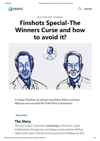 10/20/2020 Finshots Special-The Winners Curse and how to avoid it?
https://finshots.in/archive/robert-wilson-and-paul-milgrom-nobel-prize/ 1/6
20 OCTOBER 2020 / ECONOMY
Finshots Special-The
Winners Curse and how
to avoid it?
In today's Finshots, we tell you why Robert Wilson and Paul
Milgrom were awarded the Nobel Prize in Economics.
Economy
The Story
The year is 1997. Venezuela is auctioning an oil reserve. Large
multinational oil companies are hoping to gain exclusive drilling
rights in the region. But they have to get past the bidding war first
SUBSCRIBE
 