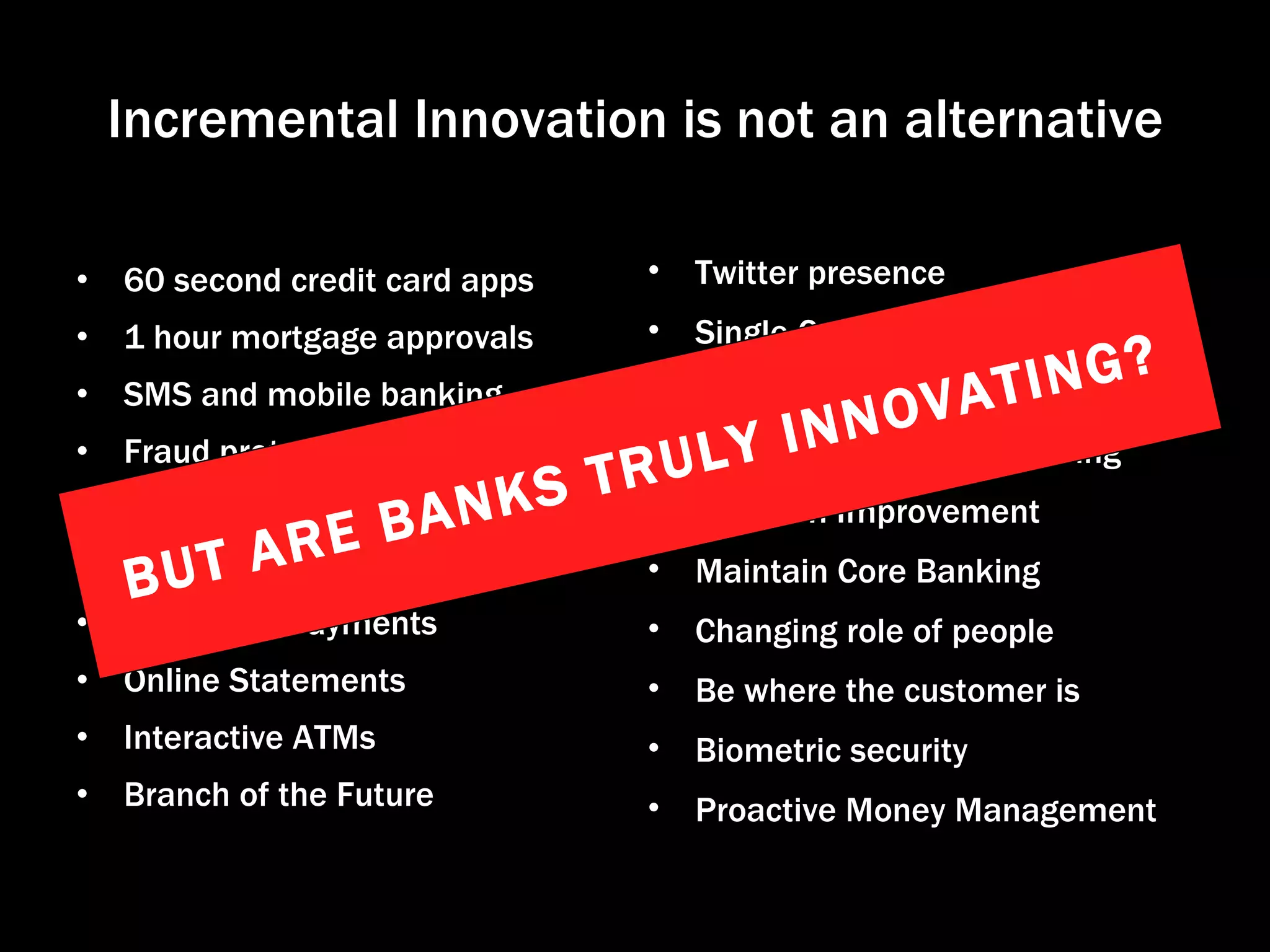 Incremental Innovation is not an alternative 60 second credit card apps 1 hour mortgage approvals SMS and mobile banking Fraud protection Calculators & Tools Financial Management Tools Real Time Payments Online Statements Interactive ATMs Branch of the Future Twitter presence Single Customer View Business Model innovation Straight Through Processing Platform Improvement Maintain Core Banking Changing role of people Be where the customer is Biometric security Proactive Money Management BUT ARE BANKS TRULY INNOVATING? 