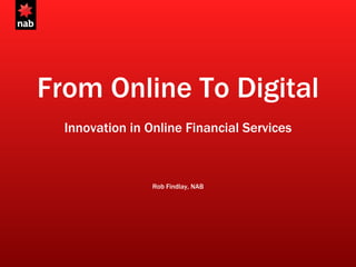 From Online To Digital Innovation in Online Financial Services Rob Findlay, NAB 