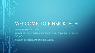 WELCOME TO FINSICKTECH
ARLEN MEYERS, MD, MBA
UNIVERSITY OF COLORADO SCHOOL OF MEDICINE AND BUSINESS
SCHOOL
SOCIETY OF PHYSICIAN ENTREPRENEURS
 