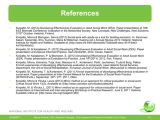 References
•    Karjalainen, P. (2012) Realistinen arviointi kuntouttavan sosiaalityön vaikuttavuudesta. Teoksessa: Pohjola,
     Anneli; Kemppainen, Tarja & Väyrynen, Sanna (toim.) Sosiaalityön vaikuttavuus. Rovaniemi: Lapin
     yliopistokustannus, 166-202.
•    Kivipelto, M. (2012) Developing Effectiveness Evaluation in Adult Social Work (EEA). Paper presentation at 10th
     EES Biennale Conference: evaluation in the Networked Society: New Concepts, New Challenges, New Solutions.
     3rd/5th October. Helsinki, Finland.
•    Kivipelto, Minna & Blomgren, Sanna (2012) Social work with adults as a tool for tackling exclusion. In: Karvonen,
     Sakari; Keskimäki, Ilmo, Kuronen, Maria & Wilskman, Kaarina (ed.) Annual Review 2012. Helsinki: National
     Institute for Health and Welfare. Available at: [http://www.thl.fi/thl-client/pdfs/734b5ed8-decc-451f-9dd3-
     4a19dc4bfa3c]
•    Kivipelto, M. & Karjalainen, P. (2012) Developing Effectiveness Evaluation in Adult Social Work (EEA). Paper
     presentation at Evidence Informed Practice. April 22nd/25th, 2012. Cavan, Ireland.
•    Kivipelto, M. Karjalainen, P. & Blomgren, S. (2012) Developing Effectiveness Evaluation in Adult Social Work
     (EEA). Poster presentation at Evaluation for Practice. June 18th/20th 6, 2012. Pori, Finland.
•    Kivipelto, Minna, Kotiranta, Tuija, Kazi, Mansoor A.F., Korteniemi, Pertti, Jauhiainen, Tuula & Borg, Pekka.
     Finnish experiences of developing effectiveness evaluation in social work: case Helsinki Social Services
     Department, the Unit of Social Rehabilitation. European Journal of Social Work. (Manuscript in referee-process)
•    Kivipelto, M., Kotiranta, T. & Korteniemi, P. (2011) Finnish experiences of developing effectiveness evaluation in
     social work. Paper presentation at Inter-Centre Network for the Evaluation of Social Work Practice
     (INTSOCEVAL). September 26th / 27th, 2011, Olten.
•    Kivipelto, Minna & Yliruka, Laura (2012) Mirror method as an approach for critical evaluation in social work.
     Critical Social Work 13(2). Available at: [http://www.uwindsor.ca/criticalsocialwork/]
•    Kivipelto, M. & Yliruka, L. (2011) Mirror method as an approach for critical evaluation in social work. Paper
     presentation at International and Inter-disciplinary Workshop on Practice Research. June 8, 2011. Helsinki.
     Available online at: [http://www.vits.org/?pageId=380]




20/09/2011          Minna Kivipelto, DSc, Research Manager, Technologies and Practices Evaluation Unit, Finsoc       10
 