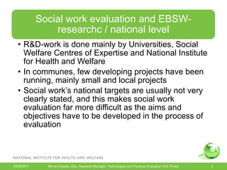 Social work evaluation and EBSW-
                 researchc / national level
  • R&D-work is done mainly by Universities, Social
    Welfare Centres of Expertise and National Institute
    for Health and Welfare
  • In communes, few developing projects have been
    running, mainly small and local projects
  • Social work’s national targets are usually not very
    clearly stated, and this makes social work
    evaluation far more difficult as the aims and
    objectives have to be developed in the process of
    evaluation



20/09/2011     Minna Kivipelto, DSc, Research Manager, Technologies and Practices Evaluation Unit, Finsoc   2
 