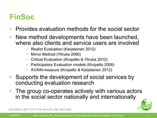 FinSoc
• Provides evaluation methods for the social sector
• New method developments have been launched,
  where also clients and service users are involved
             •   Realist Evaluation (Karjalainen 2012)
             •   Mirror Method (Yliruka 2006)
             •   Critical Evaluation (Kivipelto & Yliruka 2012)
             •   Participatory Evaluation models (Kivipelto 2008)
             •   AVAIN-measure (Kivipelto & Karjalainen 2012)
• Supports the development of social services by
  conducting evaluation research
• The group co-operates actively with various actors
  in the social sector nationally and internationally


20/09/2011        Minna Kivipelto, DSc, Research Manager, Technologies and Practices Evaluation Unit, Finsoc   4
 