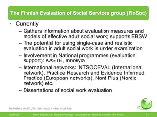 The Finnish Evaluation of Social Services group (FinSoc)

• Currently
        – Gathers information about evaluation measures and
          models of effective adult social work; supports
          evidence based social work.
        – The potential for using single-case and realistic
          evaluation in adult social work is under examination
        – Involvement in National programmes (evaluation
          support): KASTE, Innokylä
        – International networks: INTSOCEVAL (International
          network), Practice Research and Evidence Informed
          Practice (European networks), Nord Plus (Nordic
          network) etc.
        – Dissertations of social work evaluation


20/09/2011    Minna Kivipelto, DSc, Research Manager, Technologies and Practices Evaluation Unit, Finsoc   5
 
