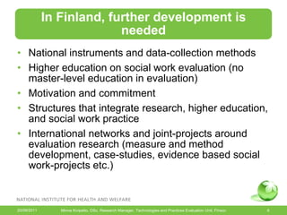 In Finland, further development is
                           needed
• National instruments and data-collection methods
• Higher education on social work evaluation (no
  master-level education in evaluation)
• Motivation and commitment
• Structures that integrate research, higher education,
  and social work practice
• International networks and joint-projects around
  evaluation research (measure and method
  development, case-studies, evidence based social
  work-projects etc.)



20/09/2011      Minna Kivipelto, DSc, Research Manager, Technologies and Practices Evaluation Unit, Finsoc   6
 