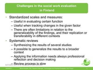 Challenges in the social work evaluation
                            in Finland

• Standardized scales and measures:
        – Useful in evaluating certain function
        – Useful when tracking changes in the given factor
        – There are often limitations in relation to the
          generalizability of the findings, and their replication or
          transferability in different contexts
• Systematic reviews
        – Synthesizing the results of several studies
        – It possible to generalize the results to a broader
          context
        – Applying the information needs always professional
          reflection and decision making
        – Review process is slow
20/09/2011     Minna Kivipelto, DSc, Research Manager, Technologies and Practices Evaluation Unit, Finsoc   7
 