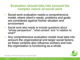 Evaluation should take into account the
                 complex nature of social work
• Social work evaluation needs a comprehensive
  model, where client’s needs, problems and goals
  are considered against his/her situation and
  environment
• Social work also needs to include questions about
  ”whose perspective”, ”what context” and ”in relation to
  what?”
• Any comprehensive evaluation model must take into
  account the organizational and larger social factors,
  as these contexts also influence workers and how
  the organization is functioning as a whole



20/09/2011       Minna Kivipelto, DSc, Research Manager, Technologies and Practices Evaluation Unit, Finsoc   8
 