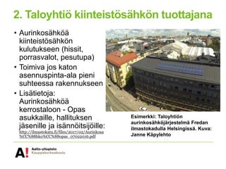 2. Taloyhtiö kiinteistösähkön tuottajana
• Aurinkosähköä
kiinteistösähkön
kulutukseen (hissit,
porrasvalot, pesutupa)
• Toimiva jos katon
asennuspinta-ala pieni
suhteessa rakennukseen
• Lisätietoja:
Aurinkosähköä
kerrostaloon - Opas
asukkaille, hallituksen
jäsenille ja isännöitsijöille:
http://ilmastokatu.fi/files/2017/02/Aurinkosa
%CC%88hko%CC%88opas_07022016.pdf
Esimerkki: Taloyhtiön
aurinkosähköjärjestelmä Fredan
ilmastokadulla Helsingissä. Kuva:
Janne Käpylehto
 