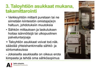 3. Taloyhtiön asukkaat mukana,
takamittarointi
• Verkkoyhtiön mittarit puretaan tai ne
siirretään kiinteistön omistaja(ie)n
haltuun, johdotuksiin muutoksia
• Sähkön mittauksen ja laskutuksen
hoitaa isännöitsijä tai ulkopuolinen
palveluntarjoaja
+ Taloyhtiön asukkaat voivat tod.näk.
säästää yhteishankinnalla sähkö- ja
siirtomaksuissa
- Jokaisella asukkaalla on oikeus erota
kimpasta ja tehdä oma sähkösopimus
 