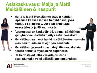 Asiakaskuvaus: Maija ja Matti
Meikäläinen & naapurit
• Maija ja Matti Meikäläinen asuvat kahden
lapsensa kanssa isossa taloyhtiössä, joka
koostuu kolmesta v. 2006 rakennetusta
kerrostalosta ja 60 asunnosta.
• Asunnossa on kaukolämpö, sauna, sähköinen
kylpyhuoneen lattialämmitys sekä ilmastointi.
• Meikäläiset haluavat hankkia sähköauton, samoin
kuin pari muutakin taloyhtiön asukasta.
• Meikäläiset ja suurin osa taloyhtiön asukkaista
haluaa hankkia myös aurinkopaneelit.
• He tiedostavat, että kysyntäjoustoon
osallistumalla voisi säästää kustannuksissa.
28.3.2017
Karoliina Auvinen
13
 