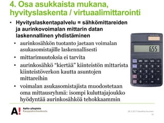 4. Osa asukkaista mukana,
hyvityslaskenta / virtuaalimittarointi
• Hyvityslaskentapalvelu = sähkömittareiden
ja aurinkovoimalan mittarin datan
laskennallinen yhdistäminen
• aurinkosähkön tuotanto jaetaan voimalan
asukasomistajille laskennallisesti
• mittarimuutoksia ei tarvita
• aurinkosähkö “kiertää” kiinteistön mittarista
kiinteistöverkon kautta asuntojen
mittareihin
• voimalan asukasomistajista muodostetaan
oma mittausryhmä: isompi kuluttajajoukko
hyödyntää aurinkosähköä tehokkaammin
28.3.2017 Karoliina Auvinen
15
 