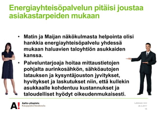 Energiayhteisöpalvelun pitäisi joustaa
asiakastarpeiden mukaan
• Matin ja Maijan näkökulmasta helpointa olisi
hankkia energiayhteisöpalvelu yhdessä
mukaan haluavien taloyhtiön asukkaiden
kanssa.
• Palveluntarjoaja hoitaa mittaustietojen
pohjalta aurinkosähkön, sähköautojen
latauksen ja kysyntäjouston jyvitykset,
hyvitykset ja laskutukset niin, että kullekin
asukkaalle kohdentuu kustannukset ja
taloudelliset hyödyt oikeudenmukaisesti.
28.3.2017
Laitoksen nimi
18
 