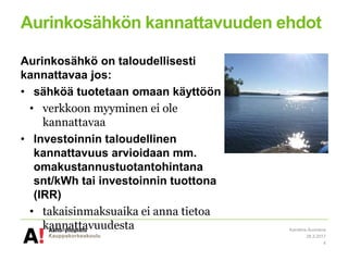 Aurinkosähkön kannattavuuden ehdot
Aurinkosähkö on taloudellisesti
kannattavaa jos:
• sähköä tuotetaan omaan käyttöön
• verkkoon myyminen ei ole
kannattavaa
• Investoinnin taloudellinen
kannattavuus arvioidaan mm.
omakustannustuotantohintana
snt/kWh tai investoinnin tuottona
(IRR)
• takaisinmaksuaika ei anna tietoa
kannattavuudesta
28.3.2017
Karoliina Auvinena
4
 