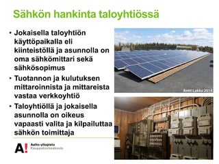 Sähkön hankinta taloyhtiössä
• Jokaisella taloyhtiön
käyttöpaikalla eli
kiinteistöllä ja asunnolla on
oma sähkömittari sekä
sähkösopimus
• Tuotannon ja kulutuksen
mittaroinnista ja mittareista
vastaa verkkoyhtiö
• Taloyhtiöllä ja jokaisella
asunnolla on oikeus
vapaasti valita ja kilpailuttaa
sähkön toimittaja
 