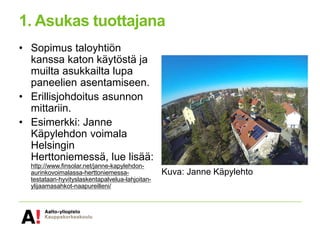 1. Asukas tuottajana
• Sopimus taloyhtiön
kanssa katon käytöstä ja
muilta asukkailta lupa
paneelien asentamiseen.
• Erillisjohdoitus asunnon
mittariin.
• Esimerkki: Janne
Käpylehdon voimala
Helsingin
Herttoniemessä, lue lisää:
http://www.finsolar.net/janne-kapylehdon-
aurinkovoimalassa-herttoniemessa-
testataan-hyvityslaskentapalvelua-lahjoitan-
ylijaamasahkot-naapureilleni/
Kuva: Janne Käpylehto
 