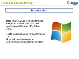 Fin de Soporte Windows XP
Introducción
Desde CONASA queremos informarle
de que en abril de 2014 finaliza el
soporte para Windows XP y Office
2003.
¿Está utilizando algún PC con Windows
XP?
Si es así, permítanos que le
comentemos cómo podemos ayudarle.
 