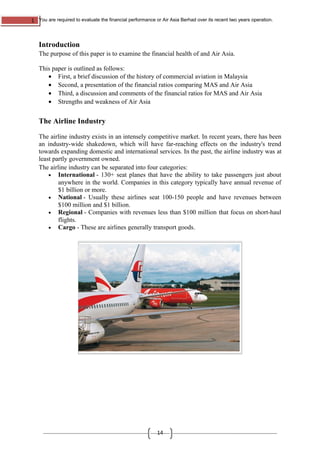 1 You are required to evaluate the financial performance or Air Asia Berhad over its recent two years operation.
14
Introduction
The purpose of this paper is to examine the financial health of and Air Asia.
This paper is outlined as follows:
• First, a brief discussion of the history of commercial aviation in Malaysia
• Second, a presentation of the financial ratios comparing MAS and Air Asia
• Third, a discussion and comments of the financial ratios for MAS and Air Asia
• Strengths and weakness of Air Asia
The Airline Industry
The airline industry exists in an intensely competitive market. In recent years, there has been
an industry-wide shakedown, which will have far-reaching effects on the industry's trend
towards expanding domestic and international services. In the past, the airline industry was at
least partly government owned.
The airline industry can be separated into four categories:
• International - 130+ seat planes that have the ability to take passengers just about
anywhere in the world. Companies in this category typically have annual revenue of
$1 billion or more.
• National - Usually these airlines seat 100-150 people and have revenues between
$100 million and $1 billion.
• Regional - Companies with revenues less than $100 million that focus on short-haul
flights.
• Cargo - These are airlines generally transport goods.
 