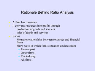 Rationale Behind Ratio Analysis
 A firm has resources
 It converts resources into profits through
– production of goods and services
– sales of goods and services
 Ratios
– Measure relationships between resources and financial
flows
– Show ways in which firm’s situation deviates from
 Its own past
 Other firms
 The industry
 All firms-
 