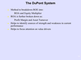 23
The DuPont System
 Method to breakdown ROE into:
– ROA and Equity Multiplier
 ROA is further broken down as:
– Profit Margin and Asset Turnover
 Helps to identify sources of strength and weakness in current
performance
 Helps to focus attention on value drivers
 