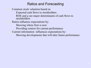 30
Ratios and Forecasting
 Common stock valuation based on
– Expected cash flows to stockholders
– ROE and  are major determinants of cash flows to
stockholders
 Ratios influence expectations by:
– Showing where firm is now
– Providing context for current performance
 Current information influences expectations by:
– Showing developments that will alter future performance
 